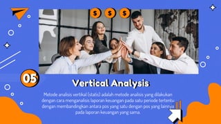 Vertical Analysis
Metode analisis vertikal (statis) adalah metode analisis yang dilakukan
dengan cara menganalisis laporan keuangan pada satu periode tertentu
dengan membandingkan antara pos yang satu dengan pos yang lainnya
pada laporan keuangan yang sama.
05
 