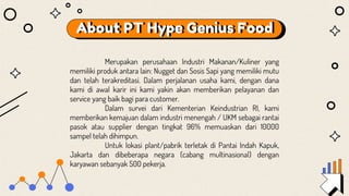 About PT Hype Genius Food
Merupakan perusahaan Industri Makanan/Kuliner yang
memiliki produk antara lain: Nugget dan Sosis Sapi yang memiliki mutu
dan telah terakreditasi. Dalam perjalanan usaha kami, dengan dana
kami di awal karir ini kami yakin akan memberikan pelayanan dan
service yang baik bagi para customer.
Dalam survei dari Kementerian Keindustrian RI, kami
memberikan kemajuan dalam industri menengah / UKM sebagai rantai
pasok atau supplier dengan tingkat 96% memuaskan dari 10000
sampel telah dihimpun.
Untuk lokasi plant/pabrik terletak di Pantai Indah Kapuk,
Jakarta dan dibeberapa negara (cabang multinasional) dengan
karyawan sebanyak 500 pekerja.
 