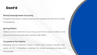Cont’d
Window dressing/creative accounting:
Companies may involve in creative accounting and manipulate the data which can affect
the transparency.
Ignoring Inflation:
Traditional financial statements may not fully account for the impact of inflation on the
value of money over time, particularly in periods of high inflation.
Complexity for Non-Experts:
Interpreting financial statements requires a certain level of financial education. Non-
experts can find it challenging to understand the complex accounting principles and
financial jargon.
 