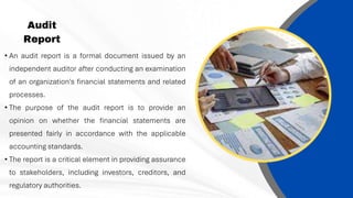 Audit
Report
• An audit report is a formal document issued by an
independent auditor after conducting an examination
of an organization's financial statements and related
processes.
• The purpose of the audit report is to provide an
opinion on whether the financial statements are
presented fairly in accordance with the applicable
accounting standards.
• The report is a critical element in providing assurance
to stakeholders, including investors, creditors, and
regulatory authorities.
 