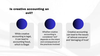 Is creative accounting an
evil?
While creative
accounting is legal,
it can lead to
accounting fraud,
which is illegal
Whether creative
accounting is
considered "evil"
depends on the intent
and consequences of
the practices involved
Creative accounting
can lead to the issues
of ‘ethical concerns’
and‘damaging of trust’
 