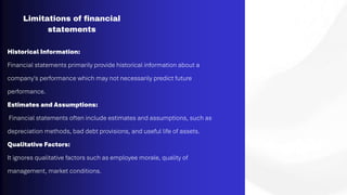 Limitations of financial
statements
Historical Information:
Financial statements primarily provide historical information about a
company's performance which may not necessarily predict future
performance.
Estimates and Assumptions:
Financial statements often include estimates and assumptions, such as
depreciation methods, bad debt provisions, and useful life of assets.
Qualitative Factors:
It ignores qualitative factors such as employee morale, quality of
management, market conditions.
 