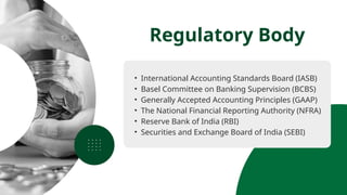 • International Accounting Standards Board (IASB)
• Basel Committee on Banking Supervision (BCBS)
• Generally Accepted Accounting Principles (GAAP)
• The National Financial Reporting Authority (NFRA)
• Reserve Bank of India (RBI)
• Securities and Exchange Board of India (SEBI)
Regulatory Body
 