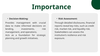 • Decision-Making:
Provides management with crucial
data to make informed decisions on
lending, investments, risk
management, and operations.
Acts as a foundation for strategic
planning and growth initiatives.
Importance
• Risk Assessment:
Through detailed disclosures, financial
reports reveal key risks, such as credit
risk, market risk, and liquidity risk.
Stakeholders can assess the
institution’s resilience and risk
exposure.
 