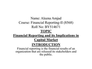 Name: Aleena Amjad
Course: Financial Reporting-II (8568)
Roll No: BY514671
TOPIC
Financial Reporting and its Implications in
Capital Market
INTRODUCTION
Financial reporting is the financial results of an
organization that are released its stakeholders and
the public.
 