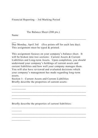 Financial Reporting – 3rd Marking Period
The Balance Sheet (200 pts.)
Name
_____________________________________________________
___
Due Monday, April 3rd (five points off for each late day).
This assignment must be typed & printed.
This assignment focuses on your company’s balance sheet. It
will be broken into two sections: Current Assets & Current
Liabilities and Long-term Assets. Upon completion, you should
understand your company’s holdings of current assets and
current liabilities and how well your company manages them.
You will also have reviewed and evaluated decisions which
your company’s management has made regarding long-term
assets.
Section 1: Current Assets and Current Liabilities
Briefly describe the properties of current assets:
_____________________________________________________
__________
_____________________________________________________
_____________________________________________________
_____________
Briefly describe the properties of current liabilities:
_____________________________________________________
_______
_____________________________________________________
_____________________________________________________
_____________
 