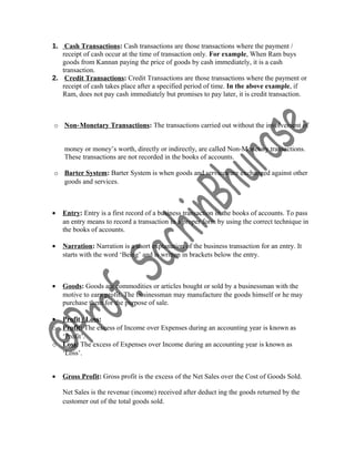 1. Cash Transactions: Cash transactions are those transactions where the payment /
receipt of cash occur at the time of transaction only. For example, When Ram buys
goods from Kannan paying the price of goods by cash immediately, it is a cash
transaction.
2. Credit Transactions: Credit Transactions are those transactions where the payment or
receipt of cash takes place after a specified period of time. In the above example, if
Ram, does not pay cash immediately but promises to pay later, it is credit transaction.
o Non‐Monetary Transactions: The transactions carried out without the involvement of
money or money’s worth, directly or indirectly, are called Non-Monetary transactions.
These transactions are not recorded in the books of accounts.
o Barter System: Barter System is when goods and services are exchanged against other
goods and services.
• Entry: Entry is a first record of a business transaction in the books of accounts. To pass
an entry means to record a transaction in a proper form by using the correct technique in
the books of accounts.
• Narration: Narration is a short explanation of the business transaction for an entry. It
starts with the word ‘Being’ and is written in brackets below the entry.
• Goods: Goods are commodities or articles bought or sold by a businessman with the
motive to earn profit. The businessman may manufacture the goods himself or he may
purchase them for the purpose of sale.
• Profit / Loss:
o Profit: The excess of Income over Expenses during an accounting year is known as
‘Profit’.
o Loss: The excess of Expenses over Income during an accounting year is known as
‘Loss’.
• Gross Profit: Gross profit is the excess of the Net Sales over the Cost of Goods Sold.
Net Sales is the revenue (income) received after deduct ing the goods returned by the
customer out of the total goods sold.
 
