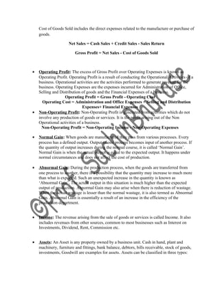 Cost of Goods Sold includes the direct expenses related to the manufacture or purchase of
goods.
Net Sales = Cash Sales + Credit Sales - Sales Return
Gross Profit = Net Sales - Cost of Goods Sold
• Operating Profit: The excess of Gross Profit over Operating Expenses is known as
Operating Profit. Operating Profit is a result of conducting the Operational Activities of a
business. Operational activities are the activities performed to generate revenue for the
business. Operating Expenses are the expenses incurred for Administration of Office,
Selling and Distribution of goods and the Financial Expenses of a business.
Operating Profit = Gross Profit - Operating Cost
Operating Cost = Administration and Office Expenses + Selling and Distribution
Expenses+ Financial Expenses
• Non-Operating Profit: Non-Operating Profit is generated from activities which do not
involve any production of goods or services. It is the profit arising out of the Non
Operational activities of a business.
Non-Operating Profit = Non-Operating Income - Non-Operating Expenses
• Normal Gain: When goods are manufactured they pass from various processes. Every
process has a defined output. Output of one process becomes input of another process. If
the quantity of output increases during the normal course, it is called ‘Normal Gain’.
Normal Gain is when the actual output is equal to the expected output. It happens under
normal circumstances and does not affect the cost of production.
• Abnormal Gain: During the production process, when the goods are transferred from
one process to another, there is a possibility that the quantity may increase to much more
than what is expected. Such an unexpected increase in the quantity is known as
‘Abnormal Gain’. The actual output in this situation is much higher than the expected
output of production. Abnormal Gain may also arise when there is reduction of wastage.
When the actual wastage is lesser than the normal wastage, it is also termed as Abnormal
Gain. Abnormal Gain is essentially a result of an increase in the efficiency of the
production department.
• Income: The revenue arising from the sale of goods or services is called Income. It also
includes revenues from other sources, common to most businesses such as Interest on
Investments, Dividend, Rent, Commission etc.
• Assets: An Asset is any property owned by a business unit. Cash in hand, plant and
machinery, furniture and fittings, bank balance, debtors, bills receivable, stock of goods,
investments, Goodwill are examples for assets. Assets can be classified in three types:
 