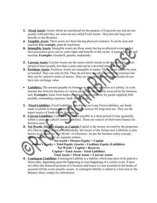 1. Fixed Assets: Assets which are purchased for the purpose of long term use and are not
usually sold until they are worn out are called Fixed Assets. They provide long term
benefits to the Business.
a. Tangible Assets: These assets are those having physical existence. It can be seen and
touched. For example, plant & machinery
b. Intangible Assets: Intangible assets are those assets having no physical existence but
their possession gives rise to some rights and benefits to the owner. It cannot be seen and
touched. Examples- Goodwill, patents, trademarks.
2. Current Assets: Current Assets are the assets which remain in the business for a short
period of time (usually less than a year) and can be converted into cash easily.
3. Fictitious Assets: Fictitious Assets are intangible in nature. These assets cannot be seen
or touched. They can only be felt. They do not have any physical form of existence but
they can be valued in terms of money. They are imaginary assets and generally do not
have any exchange value.
• Liabilities: The amount payable by business to outsiders is known as Liability. It is the
amount due from the business to various parties for the benefits received by the business
unit. Examples: loans from banks or other persons, creditors for goods supplied, bills
payable, outstanding expenses, bank overdraft etc.
1. Fixed Liabilities: Fixed Liabilities, also known as Long Term Liabilities, are funds
made available to business units from various sources for long term use. They are the
major source of funds for the business.
2. Current Liabilities: Liabilities which are payable in a short period of time (generally
within a year) are called Current Liabilities. These are sources of short term finance for
business units.
3. Net Worth / Owners Equity or Capital: Capital is the money invested by the proprietor
of a firm to start a business. Additionally, the excess of the Assets over Liabilities is also
known as ‘Capital’ or ‘Net Worth’ of a business. As per the business entity concept,
business and its owner are separate entities.
Net worth = Owners Equity = Capital
Owner’s Equity = Total Equity (Assets) - Creditors Equity (Liabilities)
Net Worth = Capital + Reserves
Capital = Total Assets - Total Liabilities
Total Assets = Fixed Assets + Current Assets
4. Contingent Liabilities: Contingent Liability is a liability which may have to be paid at a
future date, depending upon the happening or non-happening of a certain event. It does
not affect the financial position of a business and hence it is not recorded in the books of
accounts till the event actually occurs. A contingent liability is stated as a foot note to the
Balance sheet, simply for information.
 
