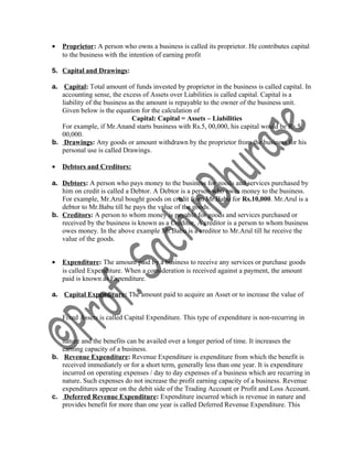 • Proprietor: A person who owns a business is called its proprietor. He contributes capital
to the business with the intention of earning profit
5. Capital and Drawings:
a. Capital: Total amount of funds invested by proprietor in the business is called capital. In
accounting sense, the excess of Assets over Liabilities is called capital. Capital is a
liability of the business as the amount is repayable to the owner of the business unit.
Given below is the equation for the calculation of
Capital: Capital = Assets – Liabilities
For example, if Mr.Anand starts business with Rs.5, 00,000, his capital would be Rs.5,
00,000.
b. Drawings: Any goods or amount withdrawn by the proprietor from the business for his
personal use is called Drawings.
• Debtors and Creditors:
a. Debtors: A person who pays money to the business for goods and services purchased by
him on credit is called a Debtor. A Debtor is a person who owes money to the business.
For example, Mr.Arul bought goods on credit from Mr.Babu for Rs.10,000. Mr.Arul is a
debtor to Mr.Babu till he pays the value of the goods.
b. Creditors: A person to whom money is payable for goods and services purchased or
received by the business is known as a Creditor. A creditor is a person to whom business
owes money. In the above example Mr.Babu is a creditor to Mr.Arul till he receive the
value of the goods.
• Expenditure: The amount paid by a business to receive any services or purchase goods
is called Expenditure. When a consideration is received against a payment, the amount
paid is known as Expenditure.
a. Capital Expenditure: The amount paid to acquire an Asset or to increase the value of
Fixed Assets is called Capital Expenditure. This type of expenditure is non‐recurring in
nature and the benefits can be availed over a longer period of time. It increases the
earning capacity of a business.
b. Revenue Expenditure: Revenue Expenditure is expenditure from which the benefit is
received immediately or for a short term, generally less than one year. It is expenditure
incurred on operating expenses / day to day expenses of a business which are recurring in
nature. Such expenses do not increase the profit earning capacity of a business. Revenue
expenditures appear on the debit side of the Trading Account or Profit and Loss Account.
c. Deferred Revenue Expenditure: Expenditure incurred which is revenue in nature and
provides benefit for more than one year is called Deferred Revenue Expenditure. This
 