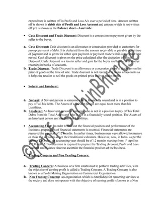 expenditure is written off in Profit and Loss A/c over a period of time. Amount written
off is shown in debit side of Profit and Loss Account and amount which is not written
off yet is shown in the Balance sheet - Asset side.
• Cash Discount and Trade Discount: Discount is a concession on payment given by the
seller to the buyer.
a. Cash Discount: Cash discount is an allowance or concession provided to customers for
prompt payment of debt. It is deducted from the amount receivable or payable at the time
of payment and is given for either spot payment or payment made within a specified time
period. Cash discount is given on the price calculated after the deduction of Trade
Discount. Cash Discount is a loss to seller and gain for the buyer and hence, it is always
recorded in books of accounts.
b. Trade Discount: Trade Discount is an allowance or concession given to the buyer on list
price of goods at the time of sale. Trade discount is not recorded in books of accounts as
it helps the retailer to sell the goods on printed price and yet make profit.
• Solvent and Insolvent:
a. Solvent: A Solvent person is someone who is financially sound and is in a position to
pay off all his debts. The Assets of a Solvent person are equal to or more than his
Liabilities.
b. Insolvent: An Insolvent person is someone who is not in a position to pay off his Total
Debts from his Total Assets and who is not in a financially sound position. The Assets of
an Insolvent person are less than his Liabilities.
• Accounting Year: In order to find out the financial position and performance of the
Business, preparation of financial statements is essential. Financial statements are
prepared for a period of 12 months. In earlier times, businessmen were allowed to prepare
or close the accounts as per their traditional calendars. However, now, in India, as per the
Income Tax rules, an accounting year should be of 12 months starting from 1st
April to
31st
March. A Businessman is required to prepare the Trading Account, Profit and Loss
Account and Balance sheet to ascertain the financial position of the business.
• Trading Concern and Non Trading Concern:
a. Trading Concern: A business or a firm established to perform trading activities, with
the objective of earning profit is called a Trading Concern. A Trading Concern is also
known as a Profit Making Organization or Commercial Organization.
b. Non Trading Concern: An organization which is established for rendering services to
the society and does not operate with the objective of earning profit is known as a Non
 