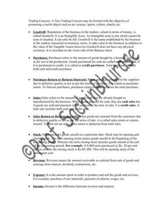 Trading Concern. A Non Trading Concern may be formed with the objective of
promoting a useful object such as art, science, sports, culture, charity etc.
• Goodwill: Reputation of the business in the market, valued in terms of money, is
called Goodwill. It is an Intangible Asset. An Intangible asset is one which cannot be
seen or touched. It can only be felt. Goodwill is the name established by the business
in the market, measured in monetary terms. It adds value to the business in addition to
the value of the Tangible Assets however; Goodwill does not have any physical
existence. It is recorded on the Asset side of the Balance sheet.
• Purchases: Purchases refers to the amount of goods bought by a business for resale
or for use in the production. Goods purchased for cash are called cash purchases. If
it is purchased on credit, it is called as credit purchases. Total purchases include
both cash and credit purchases
• Purchases Return or Returns Outward: When goods are returned to the suppliers
due to defective quality or not as per the terms of purchase, it is called as purchases
return. To find net purchases, purchases return is deducted from the total purchases.
• Sales: Sales refers to the amount of goods sold that are already bought or
manufactured by the business. When goods are sold for cash, they are cash sales but
if goods are sold and payment is not received at the time of sale, it is credit sales. A
total sale includes both cash and credit sales.
• Sales Return or Returns Inward: When goods are returned from the customers due
to defective quality or not as per the terms of sale, it is called sales return or returns
inward. To find out net sales, sales return is deducted from total sales.
• Stock: Stock includes goods unsold on a particular date. Stock may be opening and
closing stock. The term opening stock means goods unsold in the beginning of the
accounting period. Whereas the term closing stock includes goods unsold at the end
of the accounting period. For example, if 4,000 units purchased @ Rs. 20 per unit
remain unsold; the closing stock is Rs.80, 000. This will be opening stock of the
subsequent year.
• Revenue: Revenue means the amount receivable or realized from sale of goods and
earnings from interest, dividend, commission, etc.
• Expense: It is the amount spent in order to produce and sell the goods and services.
For example, purchase of raw materials, payment of salaries, wages, etc.
• Income: Income is the difference between revenue and expense.
 