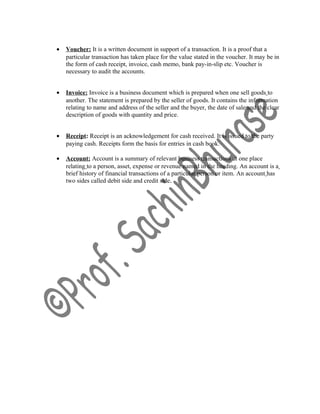 • Voucher: It is a written document in support of a transaction. It is a proof that a
particular transaction has taken place for the value stated in the voucher. It may be in
the form of cash receipt, invoice, cash memo, bank pay-in-slip etc. Voucher is
necessary to audit the accounts.
• Invoice: Invoice is a business document which is prepared when one sell goods to
another. The statement is prepared by the seller of goods. It contains the information
relating to name and address of the seller and the buyer, the date of sale and the clear
description of goods with quantity and price.
• Receipt: Receipt is an acknowledgement for cash received. It is issued to the party
paying cash. Receipts form the basis for entries in cash book.
• Account: Account is a summary of relevant business transactions at one place
relating to a person, asset, expense or revenue named in the heading. An account is a
brief history of financial transactions of a particular person or item. An account has
two sides called debit side and credit side.
 