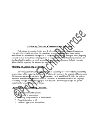 Accounting Concepts, Conventions and Principles
Professional Accounting bodies have developed the Generally Accepted Accounting
Principles (GAAP) which confirm the established practices and principles for recording
transactions. All accountants are expected to follow these accounting principles while preparing
accounts as they facilitate ease of comparison of accounts between different organizations. It is
also beneficial for auditors to check accounts of various organizations as the basic concepts
followed while preparing the accounts are standardized.
Meaning of Accounting Concepts:
Accounting concepts are the general rules of accounting to be followed and practiced by
an accountant while preparing the accounts of a firm. Accounting is the language of business and
this language needs to be consistent for all businesses else it would be difficult for the various
interested parties to interpret the accounts of a business. In order to standardize this language,
accounting concepts have been developed over the years. Accounting Concepts are general
guidelines for sound accounting practices.
Importance of Accounting Concepts:
 Reliable Financial Statements.
 Uniformity in presentation.
 Generally acceptable basis of measurement.
 Proper information to all.
 Valid and appropriate assumptions.
 