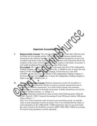 Important Accounting Concepts
I. Business Entity Concept: The concept of Business Entity states that a Business and
its Owner are two separate entities. As per this concept, a business should record
transactions only related to business. Proprietors’ personal transactions are not to be
recorded in the books of the business. For e.g.: Payment of the Electricity bill for the
residence of the owner will not be recorded as an expense in the books of accounts. It
will simply be deducted from the capital account of the owner.
For example, Mr. A starts a new business in the name and style of M/s Independent
Trading Company and introduced a capital of Rs. 2, 00,000 in cash. It means the cash
balance of M/s Independent Trading Company will increase by a sum of Rs
2,00,000/-. At the same time, the liability of M/s Independent Trading Company in
the form of capital will also increase. It means M/s Independent Trading Company is
liable to pay Rs. 2, 00,000 to Mr. A.
II. Money Measurement Concept: Business transactions need to be recorded in a
common unit of measurement. Money is used as a common measurement unit to
record all the business transactions. As a result of this concept, only monetary
transactions are recorded in the books of accounts. In India, transactions can only be
recorded in Indian currency. i.e. ‘Rupee’ (`).
Example: Determine and book the value of stock of the following items: Shirts Rs
5,000/- Pants Rs 7,500/- Financial Accounting 6 Coats 500 pieces Jackets 1000 pieces
Value of Stock = ?
Here, if we want to book the value of stock in our accounting record, we need the
value of coats and jackets in terms of money. Now if we conclude that the values of
coats and jackets are Rs 2,000 and Rs 15,000 respectively, then we can easily book
the value of stock as Rs 29,500 (as a result of 5000+7500+2000+15000) in our books.
We need to keep quantitative records separately.
 