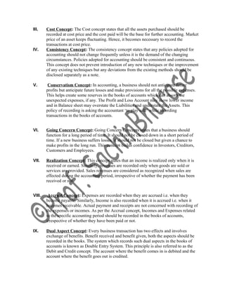 III. Cost Concept: The Cost concept states that all the assets purchased should be
recorded at cost price and the cost paid will be the base for further accounting. Market
price of an asset keeps fluctuating. Hence, it becomes necessary to record the
transactions at cost price.
IV. Consistency Concept: The consistency concept states that any policies adopted for
accounting should not change frequently unless it is the demand of the changing
circumstances. Policies adopted for accounting should be consistent and continuous.
This concept does not prevent introduction of any new techniques or the improvement
of any existing techniques but any deviations from the existing methods should be
disclosed separately as a note.
V. Conservatism Concept: In accounting, a business should not anticipate future
profits but anticipate future losses and make provisions for all the possible expenses.
This helps create some reserves in the books of accounts which can absorb the
unexpected expenses, if any. The Profit and Loss Account may show lower income
and in Balance sheet may overstate the Liabilities and understate the Assets. This
policy of recording is asking the accountant ‘to play safe’ while recording
transactions in the books of accounts.
VI. Going Concern Concept: Going Concern Concepts states that a business should
function for a long period of time. It should not be closed down in a short period of
time. If a new business suffers losses, it should not be closed but given a chance to
make profits in the long run. This concept builds confidence in Investors, Creditors,
Customers and Employees.
VII. Realization Concept: This concept states that an income is realized only when it is
received or earned. Similarly, revenues are recorded only when goods are sold or
services are provided. Sales revenues are considered as recognized when sales are
effected during the accounting period, irrespective of whether the payment has been
received or not.
VIII. Accrual Concept: Expenses are recorded when they are accrued i.e. when they
become payable. Similarly, Income is also recorded when it is accrued i.e. when it
becomes receivable. Actual payment and receipts are not concerned with recording of
the expenses or incomes. As per the Accrual concept, Incomes and Expenses related
to the specific accounting period should be recorded in the books of accounts,
irrespective of whether they have been paid or not.
IX. Dual Aspect Concept: Every business transaction has two effects and involves
exchange of benefits. Benefit received and benefit given, both the aspects should be
recorded in the books. The system which records such dual aspects in the books of
accounts is known as Double Entry System. This principle is also referred to as the
Debit and Credit concept. The account where the benefit comes in is debited and the
account where the benefit goes out is credited.
 