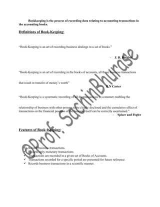 Bookkeeping is the process of recording data relating to accounting transactions in
the accounting books.
Definitions of Book-Keeping:
“Book‐Keeping is an art of recording business dealings in a set of books.”
- J. R. Batliboi
“Book‐Keeping is an art of recording in the books of accounts, all those business transactions
that result in transfer of money’s worth”
- R.N Carter
“Book‐Keeping is a systematic recording of all the transactions in a manner enabling the
relationship of business with other persons to be clearly disclosed and the cumulative effect of
transactions on the financial position of the business itself can be correctly ascertained.”
- Spicer and Pegler
Features of Book‐Keeping:
 Record business transactions.
 Records only monetary transactions.
 Transactions are recorded in a given set of Books of Accounts.
 Transactions recorded for a specific period are presented for future reference.
 Records business transactions in a scientific manner.
 