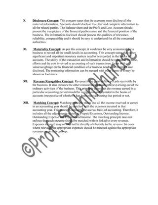 X. Disclosure Concept: This concept states that the accounts must disclose all the
material information. Accounts should disclose true, fair and complete information to
all the related parties. The Balance sheet and the Profit and Loss Account should
present the true picture of the financial performance and the financial position of the
business. The information disclosed should possess the qualities of relevance,
reliability, comparability and it should be easy to understand for all the concerned
authorities.
XI. Materiality Concept: As per this concept, it would not be very economical for a
business to record all the small details in accounting. This concept states that rather
significant and important monetary matters need to be recorded in the books of
accounts. The utility of the transaction and information should be related to the time,
efforts and the cost involved in accounting of such transactions. Items with
value/weightage on the financial condition of a business need to be recorded and
disclosed. The remaining information can be merged with other items or it may be
shown as foot notes.
XII. Revenue Recognition Concept: Revenue is the gross inflow of cash receivable by
the business. It also includes the other considerations (cash inflows) arising out of the
ordinary activities of the business. This principle states that the revenue earned in a
particular accounting period should be recognized and recorded in the books of
accounts irrespective of whether it has been received during that period or not.
XIII. Matching Concept: Matching principle states that all the income received or earned
in an accounting year should be matched with the expenses incurred in that
accounting year. This concept considers the accrual basis of accounting. Therefore, it
includes all the adjustments related to Prepaid Expenses, Outstanding Income,
Outstanding Expense and Pre-received Income. The matching principle does not
enforce that each expense should be matched with or linked to every revenue.
Expenses incurred may or may not be directly attributable to the revenue. In cases
where relevant, the appropriate expenses should be matched against the appropriate
revenues as per this concept.
 