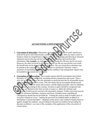 ACCOUNTING CONVENTIONS
1. Convention of Materiality: Materiality concept states that items of small significance
need not be given strict theoretically correct treatment. In fact, there are many events in
business which are insignificant in nature. The cost of recording and showing in financial
statement such events may not be well justified by the utility derived from that
information. For example, an ordinary calculator costing Rs.100 may last for ten years.
However, the effort involved in allocating its cost over the ten year period is not worth
the benefit that can be derived from this operation. The cost incurred on calculator may
be treated as the expense of the period in which it is purchased. Similarly, when a
statement of outstanding debtors is prepared for sending to top management, figures may
be rounded to the nearest ten or hundred.
2. Convention of Conservatism: This concept requires that the accountants must follow
the policy of ‘’playing safe” while recording business transactions and events. That is
why, the accountant follow the rule anticipate no profit but provide for all possible losses,
while recording the business events. This rule means that an accountant should record
lowest possible value for assets and revenues, and the highest possible value for liabilities
and expenses. According to this concept, revenues or gains should be recognized only
when they are realized in the form of cash or assets (i.e. debts) the ultimate cash
realization of which can be assessed with reasonable certainty. Further, provision must be
made for all known liabilities, expenses and losses, Probable losses regarding all
contingencies should also be provided for. ‘Valuing the stock in trade at market price or
cost price whichever is less’, ‘making the provision for doubtful debts on debtors in
anticipation of actual bad debts’, ‘adopting written down value method of depreciation as
against straight line method’, not providing for discount on creditors but providing for
discount on debtors’, are some of the examples of the application of the convention of
conservatism.
 