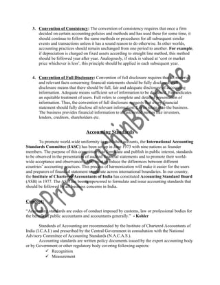 3. Convention of Consistency: The convention of consistency requires that once a firm
decided on certain accounting policies and methods and has used these for some time, it
should continue to follow the same methods or procedures for all subsequent similar
events and transactions unless it has a sound reason to do otherwise. In other worlds,
accounting practices should remain unchanged from one period to another. For example,
if depreciation is charged on fixed assets according to straight line method, this method
should be followed year after year. Analogously, if stock is valued at ‘cost or market
price whichever is less’, this principle should be applied in each subsequent year.
4. Convention of Full Disclosure: Convention of full disclosure requires that all material
and relevant facts concerning financial statements should be fully disclosed. Full
disclosure means that there should be full, fair and adequate disclosure of accounting
information. Adequate means sufficient set of information to be disclosed. Fair indicates
an equitable treatment of users. Full refers to complete and detailed presentation of
information. Thus, the convention of full disclosure suggests that every financial
statement should fully disclose all relevant information. Let us relate it to the business.
The business provides financial information to all interested parties like investors,
lenders, creditors, shareholders etc.
Accounting Standards
To promote world-wide uniformity in published accounts, the International Accounting
Standards Committee (IASC) has been set up in June 1973 with nine nations as founder
members. The purpose of this committee is to formulate and publish in public interest, standards
to be observed in the presentation of audited financial statements and to promote their world-
wide acceptance and observance. IASC exist to reduce the differences between different
countries’ accounting practices. This process of harmonization will make it easier for the users
and preparers of financial statement to operate across international boundaries. In our country,
the Institute of Chartered Accountants of India has constituted Accounting Standard Board
(ASB) in 1977. The ASB has been empowered to formulate and issue accounting standards that
should be followed by all business concerns in India.
Concept:
“Accounting standards are codes of conduct imposed by customs, law or professional bodies for
the benefit of public accountants and accountants generally.” - Kohler
Standards of Accounting are recommended by the Institute of Chartered Accountants of
India (I.C.A.I.) and prescribed by the Central Government in consultation with the National
Advisory Committee of Accounting Standards (N.A.C.A.S.).
Accounting standards are written policy documents issued by the expert accounting body
or by Government or other regulatory body covering following aspects:
 Recognition
 Measurement
 