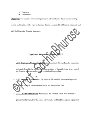  Treatment
 Presentation
Objectives: The objective of accounting standards is to standardize the diverse accounting
policies and practices with a view to eliminate the non‐comparability of financial statements and
add reliability to the financial statements.
Important Accounting Standards (AS)
• AS‐1 Disclosure of Accounting Policies: Accounting to this standard, the accounting
policies followed in the preparation and presentation of financial should form a part of
the financial statement and normally be disclosed in one place.
• AS‐2 Valuation of Inventories: According to this standard, inventories in general
should be valued at lower of historical cost and net realizable cost.
• AS‐3 Cash Flow Statements: According to this standard, a cash flow statement is
prepared and presented for the period for which the profit and loss account is prepared.
 