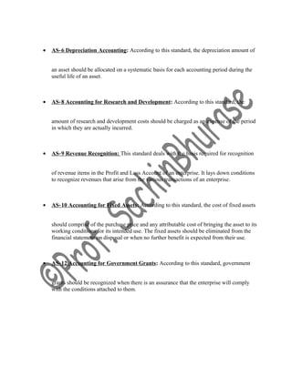 • AS‐6 Depreciation Accounting: According to this standard, the depreciation amount of
an asset should be allocated on a systematic basis for each accounting period during the
useful life of an asset.
• AS‐8 Accounting for Research and Development: According to this standard, the
amount of research and development costs should be charged as an expense of the period
in which they are actually incurred.
• AS‐9 Revenue Recognition: This standard deals with the basis required for recognition
of revenue items in the Profit and Loss Account of an enterprise. It lays down conditions
to recognize revenues that arise from the various transactions of an enterprise.
• AS‐10 Accounting for Fixed Assets: According to this standard, the cost of fixed assets
should comprise of the purchase price and any attributable cost of bringing the asset to its
working conditions for its intended use. The fixed assets should be eliminated from the
financial statement on disposal or when no further benefit is expected from their use.
• AS‐12 Accounting for Government Grants: According to this standard, government
grants should be recognized when there is an assurance that the enterprise will comply
with the conditions attached to them.
 