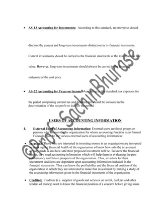 • AS‐13 Accounting for Investments: According to this standard, an enterprise should
disclose the current and long‐term investments distinction in its financial statements.
Current investments should be carried in the financial statements at the lower cost or fair
value. However, long‐term investments should always be carried in the financial
statement at the cost price.
• AS‐22 Accounting for Taxes on Income: According to this standard, tax expenses for
the period comprising current tax and deferred tax should be included in the
determination of the net profit or loss for the period.
USERS OF ACCOUNTING INFORMATION
I. External Users of Accounting Information: External users are those groups or
persons who are outside the organization for whom accounting function is performed.
Following can be the various external users of accounting information:
• Investors: Those who are interested in investing money in an organization are interested
in knowing the financial health of the organization of know how safe the investment
already made is and how safe their proposed investment will be. To know the financial
health, they need accounting information which will help them in evaluating the past
performance and future prospects of the organization. Thus, investors for their
investment decisions are dependent upon accounting information included in the
financial statements. They can know the profitability and the financial position of the
organization in which they are interested to make that investment by making a study of
the accounting information given in the financial statements of the organization.
• Creditor:. Creditors (i.e. supplier of goods and services on credit, bankers and other
lenders of money) want to know the financial position of a concern before giving loans
 