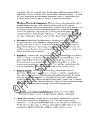 or granting credit. They want to be sure that the concern will not experience difficulty in
making their payment in time i.e. liquid position of the concern is satisfactory. To know
the liquid position, they need accounting information relating to current assets, quick
assets and current liabilities which is available in the financial statements.
• Members of Non-profit Organizations: Members of non-profit organizations such as
schools, colleges, hospitals, clubs, charitable institutions etc. need accounting
information to know how their contributed funds are being utilized and to ascertain if the
organization deserves continued support or support should be withdrawn keeping in
view the bad performance depicted by the accounting information and diverted to
another organization. In knowing the performance of such organizations, criterion will
not be the profit made but the main criterion will be the service provided to the society.
• Government: Central and State Governments are interested in the accounting
information because they want to know earnings or sales for a particular period for
purposes of taxation. Income tax returns are examples of financial reports which are
prepared with information taken directly from accounting records. Governments also
need accounting information for compiling statistics concerning business which, in turn
helps in compiling national accounts.
• Consumers. Consumers need accounting information for establishing good accounting
control so that cost of production may be reduced with the resultant reduction of the
prices of goods they buy. Sometimes, prices for some goods are fixed by the
Government, so it needs accounting information to fix reasonable prices so that
consumers and manufacturers are not exploited. Prices are fixed keeping in view fair
return to manufacturers on their investments shown in the accounting records.
• Research Scholars: Accounting information, being a mirror of the financial
performance of a business organization, is of immense value to the research scholars
who wants to make a study to the financial operations of a particular firm. To make a
study into the financial operations of a particular firm, the research scholar needs
detailed accounting information relating to purchases, sales, expenses, cost of materials
used, current assets, current liabilities, fixed assets, long term liabilities and shareholders'
funds which is available in the accounting records maintained by the firm.
II. Internal Users of Accounting Information. Internal users of accounting
Information are those persons or groups which are within the organization.
• Owner: The owners provide funds for the operations of a business and they want to
know whether their funds are being properly used or not. They need accounting
information to know the profitability and the financial position of the concern in which
they have invested their funds. The financial statement prepared from time to time from
accounting records depicts them the profitability and the financial position.
 