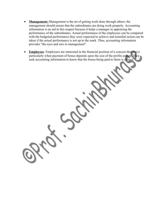 • Management: Management is the art of getting work done through others; the
management should ensure that the subordinates are doing work properly. Accounting
information is an aid in this respect because it helps a manager in appraising the
performance of the subordinates. Actual performance of the employees can be compared
with the budgeted performance they were expected to achieve and remedial action can be
taken if the actual performance is not up to the mark. Thus, accounting information
provides "the eyes and ears to management".
• Employees: Employees are interested in the financial position of a concern they serve
particularly when payment of bonus depends upon the size of the profits earned. They
seek accounting information to know that the bonus being paid to them is correct.
 