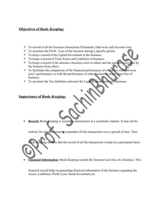 Objectives of Book‐Keeping:
 To record of all the business transactions Permanent, Date-wise and Account wise.
 To ascertain the Profit / Loss of the business during a specific period.
 To keep a record of the Capital Investment in the business.
 To keeps a record of Total Assets and Liabilities of business.
 To keeps a record of the amount a business owes to others and the amount receivable by
the business from others.
 To facilitates the comparison of the financial performance of a business with previous
year’s performance or with the performance of other businesses in the same line of
business.
 To ascertain the Tax liabilities and meet the Legal Requirements of a business.
Importance of Book‐Keeping:
• Record: Book‐Keeping is recording transactions in a systematic manner. It may not be
realistic for a businessman to remember all the transactions over a period of time. Thus
Book‐Keeping ensures that the record of all the transactions is kept on a permanent basis.
• Financial Information: Book‐Keeping records the financial activities of a business. This
financial record helps in generating financial information of the business regarding the
Assets, Liabilities, Profit, Loss, Stock Investment etc.
 