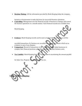 • Decision Making: All the information provided by Book‐Keeping helps the company,
business or businessman to make decisions for successful business operations.
• Controlling: Management uses the financial records of business to manage and control
the business operations in a smooth manner. Such financial records are available from
Book‐Keeping.
• Evidence: Book‐Keeping records can be used as legal evidence in Courts as all the
recorded transactions of a business are recorded from source documents which act as
evidence in case of any disputes.
• Comparison: Record of transactions in the books of accounts helps businesses to
compare their financial positions year after year and with other business units.
• Tax Liability: Book‐Keeping helps the businessman in ascertaining the amount payable
for Sales Tax, Property Tax, and Income Tax etc.
Utility of Book‐Keeping:
 