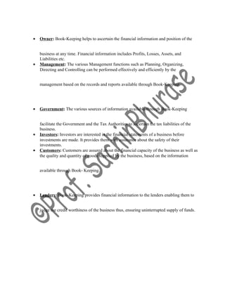 • Owner: Book‐Keeping helps to ascertain the financial information and position of the
business at any time. Financial information includes Profits, Losses, Assets, and
Liabilities etc.
• Management: The various Management functions such as Planning, Organizing,
Directing and Controlling can be performed effectively and efficiently by the
management based on the records and reports available through Book‐Keeping.
• Government: The various sources of information available through Book‐Keeping
facilitate the Government and the Tax Authorities to ascertain the tax liabilities of the
business.
• Investors: Investors are interested in the financial statements of a business before
investments are made. It provides them with assurance about the safety of their
investments.
• Customers: Customers are assured about the financial capacity of the business as well as
the quality and quantity of goods supplied by the business, based on the information
available through Book‐ Keeping.
• Lenders: Book‐Keeping provides financial information to the lenders enabling them to
judge the credit worthiness of the business thus, ensuring uninterrupted supply of funds.
 
