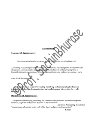 Accountancy
Meaning of Accountancy:
Accountancy is a broad concept and Book‐Keeping is the recording branch of
Accounting. Accounting includes recording of transactions, classifying them in different books
of accounts, summarizing the transactions in the form of reports and interpreting them in
financial statements. Accountancy helps management in decision making. Accountancy starts
when Book‐Keeping ends.
Accountancy is an act of recording, classifying and summarizing the business
transactions, balancing of accounts, drawing conclusions and interpreting the results
thereof.
Definitions of Accountancy:
“The process of identifying, measuring and communicating economic information to permit
informed judgments and decision by users of the information”
American Accounting Association
“Accountancy refers to the entire body of the theory and process of accounting.”
- Kohler
 