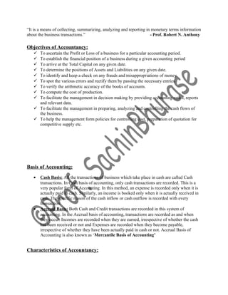 “It is a means of collecting, summarizing, analyzing and reporting in monetary terms information
about the business transactions.” - Prof. Robert N. Anthony
Objectives of Accountancy:
 To ascertain the Profit or Loss of a business for a particular accounting period.
 To establish the financial position of a business during a given accounting period
 To arrive at the Total Capital on any given date.
 To determine the positions of Assets and Liabilities on any given date.
 To identify and keep a check on any frauds and misappropriations of money.
 To spot the various errors and rectify them by passing the necessary entries.
 To verify the arithmetic accuracy of the books of accounts.
 To compute the cost of production.
 To facilitate the management in decision making by providing accounting ratios, reports
and relevant data.
 To facilitate the management in preparing, analyzing and controlling the cash flows of
the business.
 To help the management form policies for controlling cost, preparation of quotation for
competitive supply etc.
Basis of Accounting:
• Cash Basis: All the transactions of business which take place in cash are called Cash
transactions. In Cash basis of accounting, only cash transactions are recorded. This is a
very popular form of Accounting. In this method, an expense is recorded only when it is
actually paid in cash. Similarly, an income is booked only when it is actually received in
cash. The specific reason of the cash inflow or cash outflow is recorded with every
transaction.
• Accrual Basis: Both Cash and Credit transactions are recorded in this system of
accounting. In the Accrual basis of accounting, transactions are recorded as and when
they occur. Incomes are recorded when they are earned, irrespective of whether the cash
has been received or not and Expenses are recorded when they become payable,
irrespective of whether they have been actually paid in cash or not. Accrual Basis of
Accounting is also known as ‘Mercantile Basis of Accounting’
Characteristics of Accountancy:
 