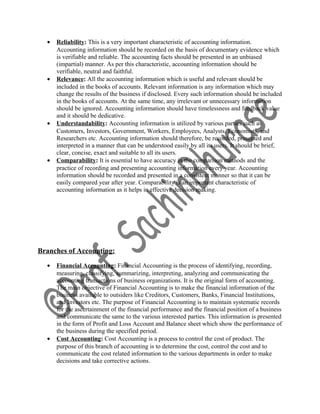 • Reliability: This is a very important characteristic of accounting information.
Accounting information should be recorded on the basis of documentary evidence which
is verifiable and reliable. The accounting facts should be presented in an unbiased
(impartial) manner. As per this characteristic, accounting information should be
verifiable, neutral and faithful.
• Relevance: All the accounting information which is useful and relevant should be
included in the books of accounts. Relevant information is any information which may
change the results of the business if disclosed. Every such information should be included
in the books of accounts. At the same time, any irrelevant or unnecessary information
should be ignored. Accounting information should have timelessness and feedback value
and it should be dedicative.
• Understandability: Accounting information is utilized by various parties such as
Customers, Investors, Government, Workers, Employees, Analysts, Economists, and
Researchers etc. Accounting information should therefore, be recorded, presented and
interpreted in a manner that can be understood easily by all its users. It should be brief,
clear, concise, exact and suitable to all its users.
• Comparability: It is essential to have accuracy in the comparison methods and the
practice of recording and presenting accounting information every year. Accounting
information should be recorded and presented in a consistent manner so that it can be
easily compared year after year. Comparability is an important characteristic of
accounting information as it helps in effective decision making.
Branches of Accounting:
• Financial Accounting: Financial Accounting is the process of identifying, recording,
measuring, classifying, summarizing, interpreting, analyzing and communicating the
accounting transactions of business organizations. It is the original form of accounting.
The main objective of Financial Accounting is to make the financial information of the
business available to outsiders like Creditors, Customers, Banks, Financial Institutions,
and Investors etc. The purpose of Financial Accounting is to maintain systematic records
for the ascertainment of the financial performance and the financial position of a business
and communicate the same to the various interested parties. This information is presented
in the form of Profit and Loss Account and Balance sheet which show the performance of
the business during the specified period.
• Cost Accounting: Cost Accounting is a process to control the cost of product. The
purpose of this branch of accounting is to determine the cost, control the cost and to
communicate the cost related information to the various departments in order to make
decisions and take corrective actions.
 
