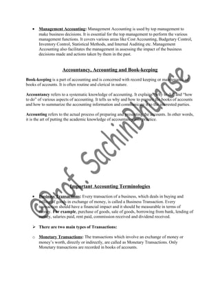 • Management Accounting: Management Accounting is used by top management to
make business decisions. It is essential for the top management to perform the various
management functions. It covers various areas like Cost Accounting, Budgetary Control,
Inventory Control, Statistical Methods, and Internal Auditing etc. Management
Accounting also facilitates the management in assessing the impact of the business
decisions made and actions taken by them in the past.
Accountancy, Accounting and Book-keeping
Book-keeping is a part of accounting and is concerned with record keeping or maintenance of
books of accounts. It is often routine and clerical in nature.
Accountancy refers to a systematic knowledge of accounting. It explains “why to do” and “how
to do” of various aspects of accounting. It tells us why and how to prepare the books of accounts
and how to summarize the accounting information and communicate it to the interested parties.
Accounting refers to the actual process of preparing and presenting the accounts. In other words,
it is the art of putting the academic knowledge of accountancy into practice.
Important Accounting Terminologies
• Business Transactions: Every transaction of a business, which deals in buying and
selling of goods in exchange of money, is called a Business Transaction. Every
transaction should have a financial impact and it should be measurable in terms of
money. For example, purchase of goods, sale of goods, borrowing from bank, lending of
money, salaries paid, rent paid, commission received and dividend received.
 There are two main types of Transactions:
o Monetary Transactions: The transactions which involve an exchange of money or
money’s worth, directly or indirectly, are called as Monetary Transactions. Only
Monetary transactions are recorded in books of accounts.
 