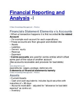 Financial Reporting and
Analysis -I.edupristine.com
© Neev Knowledge Management – Pristine


Financials Statement Elements v/s Accounts
• When a transaction happens it is first recorded in its related
Account
– For example each account for each expenditures
• These accounts are then grouped and divided into
– Assets
– Liabilities
– Owners’ equity
– Revenue
– Expenses
• Contra accounts are used for contra entries which offset
some part of the value of another account
(like accounts receivable and provision for bad debts)
2
www.edupristine.com
expenditures- wages, postage, stationary etc
5 elements of financial statements namely
© Neev Knowledge Management – Pristine

Assets
• Current Assets
– Cash and cash equivalents: includes liquid securities with
maturities of < 90 days
– Accounts receivable – adjusted for "allowance for bad debt
expense" as contra a/c
– Inventory
 