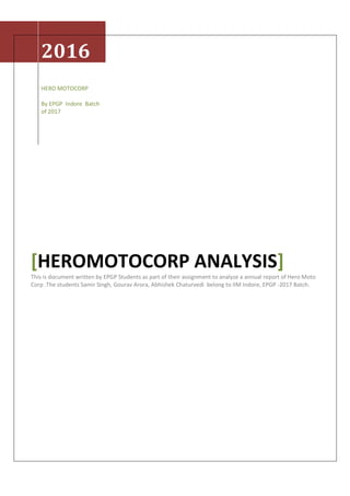 2016
HERO MOTOCORP
By EPGP Indore Batch
of 2017
[HEROMOTOCORP ANALYSIS]
This is document written by EPGP Students as part of their assignment to analyze a annual report of Hero Moto
Corp .The students Samir Singh, Gourav Arora, Abhishek Chaturvedi belong to IIM Indore, EPGP -2017 Batch.
 