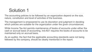 11
Solution 1
The accounting policies to be followed by an organization depend on the size,
nature, constitution and level of activities of the business.
The management is empowered to use its discretion and judgment in deciding
which policies are suitable for the organization under the given circumstances.
While Income Tax Act permits maintenance of books of accounts under either the
cash or accrual basis of accounting, Ind-AS1 requires the books of accounts to be
maintained only on accrual basis.
As an auditor, the fact that the applicable accounting standards were not being
followed by the company, should be clearly mentioned in the report.
 