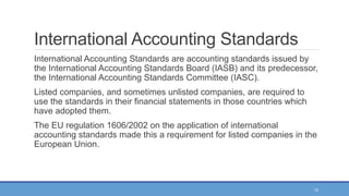 12
International Accounting Standards
International Accounting Standards are accounting standards issued by
the International Accounting Standards Board (IASB) and its predecessor,
the International Accounting Standards Committee (IASC).
Listed companies, and sometimes unlisted companies, are required to
use the standards in their financial statements in those countries which
have adopted them.
The EU regulation 1606/2002 on the application of international
accounting standards made this a requirement for listed companies in the
European Union.
 