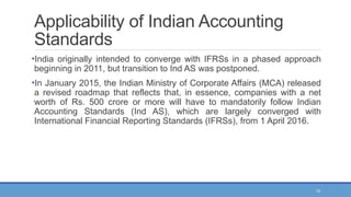 13
Applicability of Indian Accounting
Standards
•India originally intended to converge with IFRSs in a phased approach
beginning in 2011, but transition to Ind AS was postponed.
•In January 2015, the Indian Ministry of Corporate Affairs (MCA) released
a revised roadmap that reflects that, in essence, companies with a net
worth of Rs. 500 crore or more will have to mandatorily follow Indian
Accounting Standards (Ind AS), which are largely converged with
International Financial Reporting Standards (IFRSs), from 1 April 2016.
 