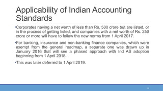 14
Applicability of Indian Accounting
Standards
•Corporates having a net worth of less than Rs. 500 crore but are listed, or
in the process of getting listed, and companies with a net worth of Rs. 250
crore or more will have to follow the new norms from 1 April 2017.
•For banking, insurance and non-banking finance companies, which were
exempt from the general roadmap, a separate one was drawn up in
January 2016 that will see a phased approach with Ind AS adoption
beginning from 1 April 2018.
•This was later deferred to 1 April 2019.
 