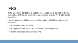 15
IFRS
IFRS Standards constitute a globally recognised set of standards for the
preparation of financial statements by business entities. IFRS Standards
prescribe:
• the items that should be recognised as assets, liabilities, income and
expenses;
• how to measure those items;
• how to present them in a set of financial statements; and
• related disclosures about those items.
 