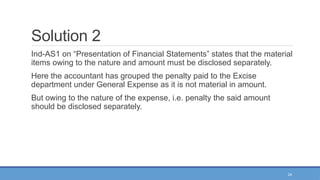 24
Solution 2
Ind-AS1 on “Presentation of Financial Statements” states that the material
items owing to the nature and amount must be disclosed separately.
Here the accountant has grouped the penalty paid to the Excise
department under General Expense as it is not material in amount.
But owing to the nature of the expense, i.e. penalty the said amount
should be disclosed separately.
 