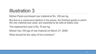25
Illustration 3
Mohan Pyare purchased raw material at Rs. 100 per kg.
But due to a continuous decline in the prices, the finished goods in which
the raw material was used, are expected to be sold at below cost.
The replacement cost is Rs. 70 per kg.
Mohan has 100 kgs of raw material on March 31, 20X6.
What should be the value of his inventory?
 
