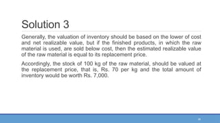 26
Solution 3
Generally, the valuation of inventory should be based on the lower of cost
and net realizable value, but if the finished products, in which the raw
material is used, are sold below cost, then the estimated realizable value
of the raw material is equal to its replacement price.
Accordingly, the stock of 100 kg of the raw material, should be valued at
the replacement price, that is, Rs. 70 per kg and the total amount of
inventory would be worth Rs. 7,000.
 