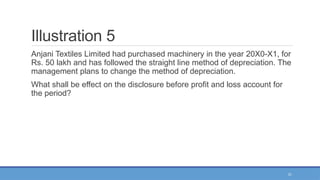 31
Illustration 5
Anjani Textiles Limited had purchased machinery in the year 20X0-X1, for
Rs. 50 lakh and has followed the straight line method of depreciation. The
management plans to change the method of depreciation.
What shall be effect on the disclosure before profit and loss account for
the period?
 