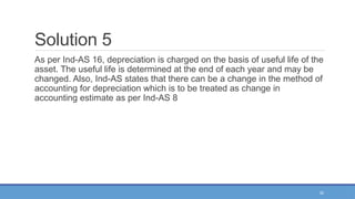 32
Solution 5
As per Ind-AS 16, depreciation is charged on the basis of useful life of the
asset. The useful life is determined at the end of each year and may be
changed. Also, Ind-AS states that there can be a change in the method of
accounting for depreciation which is to be treated as change in
accounting estimate as per Ind-AS 8
 