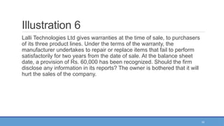 33
Illustration 6
Lalli Technologies Ltd gives warranties at the time of sale, to purchasers
of its three product lines. Under the terms of the warranty, the
manufacturer undertakes to repair or replace items that fail to perform
satisfactorily for two years from the date of sale. At the balance sheet
date, a provision of Rs. 60,000 has been recognized. Should the firm
disclose any information in its reports? The owner is bothered that it will
hurt the sales of the company.
 