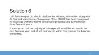 34
Solution 6
Lalli Technologies Ltd should disclose the following information along with
its financial statements – ‘A provision of Rs. 60,000 has been recognized
for expected warranty claims on software products sold during the last
three financial years.
It is expected that the majority of this expenditure will be incurred in the
next financial year, and all will be incurred within two years of the balance
sheet date.’
 